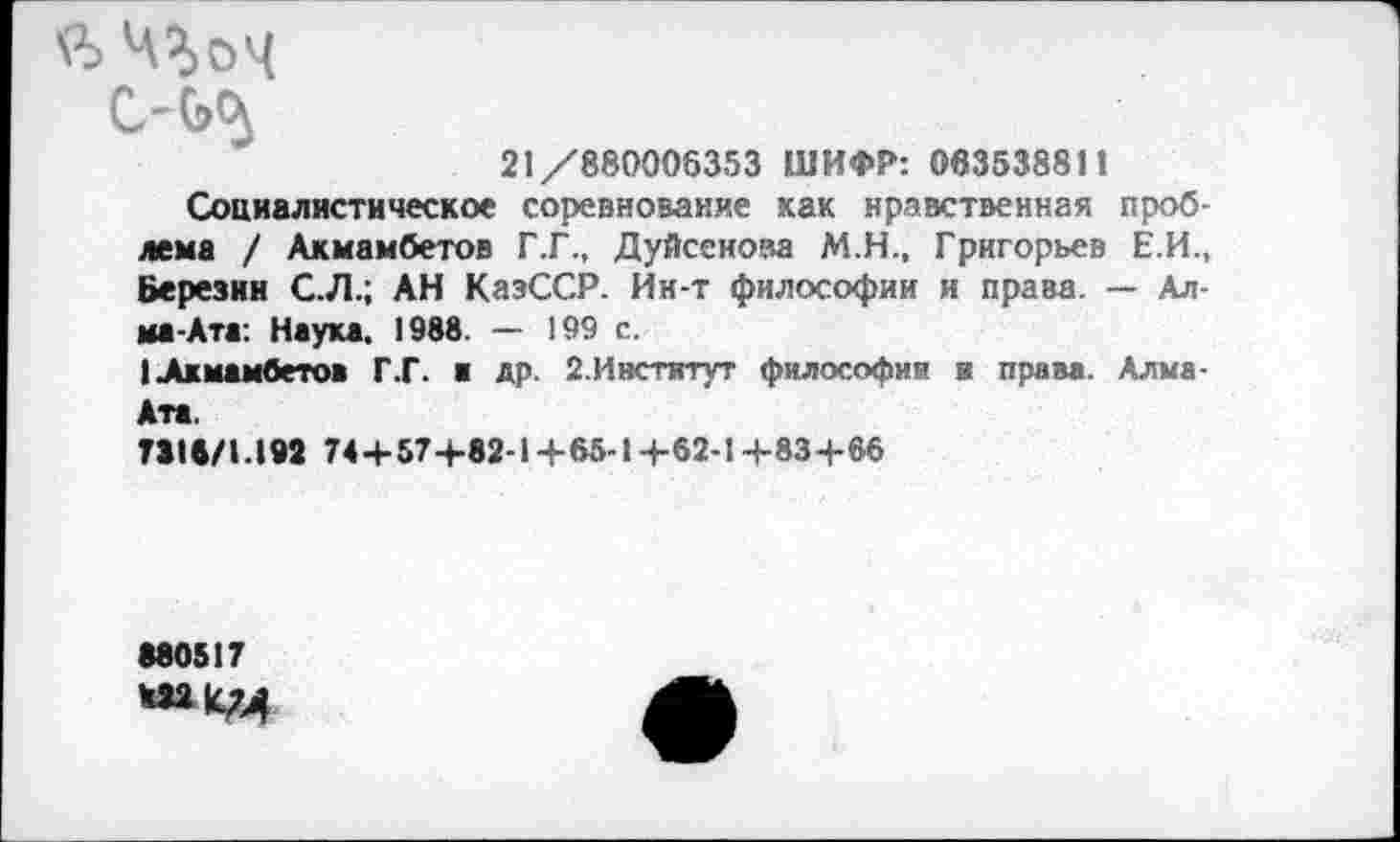 ﻿Ч^оц
С-ЬЦ
21/880006353 ШИФР: 06353881!
Социалистическое соревнование как нравственная проблема / Акмамбетов Г.Г., Дуйсенова М.Н., Григорьев Е.И., Березин С.Л.; АН КазССР. Ин-т философии и права. — Алма-Ата: Наука. 1988. — 199 с.
(Акмамбетов Г.Г. а др. 2.Институт философия и права. Алма-Ата.
ТЗIв/1.192 74+57+82-1+65-1 +62-1 +83+66
•80517 422(СТА